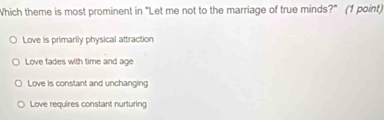 Which theme is most prominent in "Let me not to the marriage of true minds?" (1 point)
Love is primarily physical attraction
Love fades with time and age
Love is constant and unchanging
Love requires constant nurturing