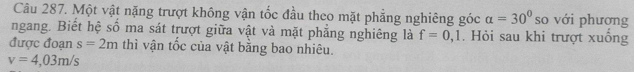 Một vật nặng trượt không vận tốc đầu theo mặt phẳng nghiêng góc alpha =30° so với phương 
ngang. Biết hệ số ma sát trượt giữa vật và mặt phẳng nghiêng là f=0,1. Hỏi sau khi trượt xuông 
được đoạn s=2m thì vận tốc của vật bằng bao nhiêu.
v=4,03m/s