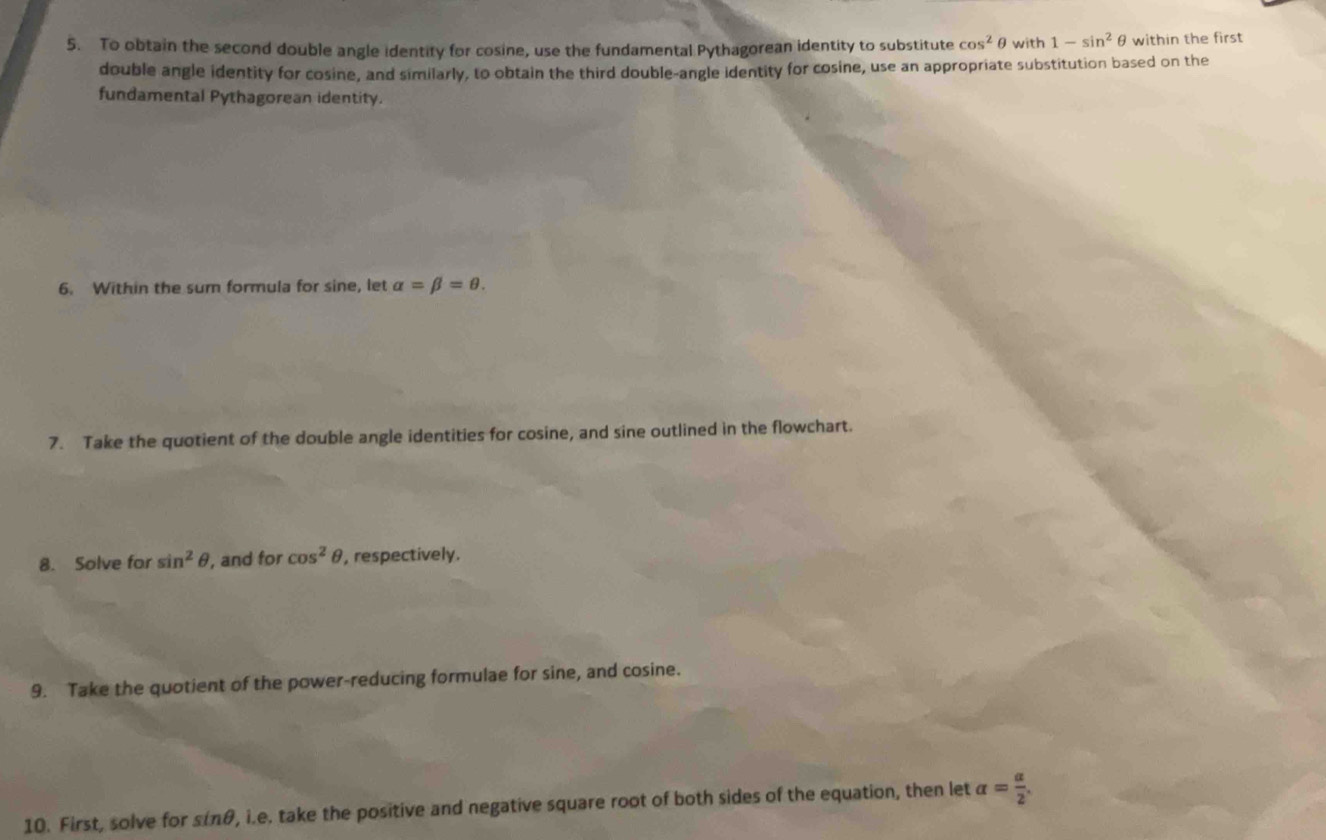 To obtain the second double angle identity for cosine, use the fundamental Pythagorean identity to substitute cos^2 ∈ with 1-sin^2θ within the first 
double angle identity for cosine, and similarly, to obtain the third double-angle identity for cosine, use an appropriate substitution based on the 
fundamental Pythagorean identity. 
6. Within the sum formula for sine, let alpha =beta =θ. 
7. Take the quotient of the double angle identities for cosine, and sine outlined in the flowchart. 
8. Solve for sin^2θ , and for cos^2θ , respectively. 
9. Take the quotient of the power-reducing formulae for sine, and cosine. 
10. First, solve for sinθ, i.e. take the positive and negative square root of both sides of the equation, then let alpha = alpha /2 .