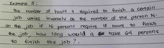 Example 5: 
The number of hours + required to finish a certain 
job veries inversely as the number of the person N. 
on the job if 16 persons require 18 nours to finish 
the job, how long would it take 6u persons 
to finish the job?