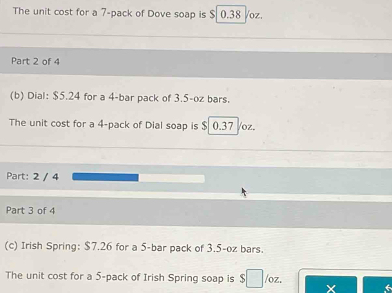 The unit cost for a 7 -pack of Dove soap is $ 0.38 /oz. 
Part 2 of 4 
(b) Dial: $5.24 for a 4 -bar pack of 3.5-oz bars. 
The unit cost for a 4 -pack of Dial soap is $ 0.37 Voz. 
Part: 2 / 4 
Part 3 of 4 
(c) Irish Spring: $7.26 for a 5 -bar pack of 3.5-oz bars. 
The unit cost for a 5 -pack of Irish Spring soap is $□ /oz.