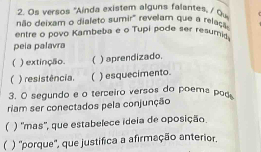 Os versos 'Ainda existem alguns falantes, / Qu
não deixam o dialeto sumir" revelam que a relação
entre o povo Kambeba e o Tupi pode ser resumida
pela palavra
( ) extinção. ( ) aprendizado.
( ) resistência. ( ) esquecimento.
3. O segundo e o terceiro versos do poema pod
riam ser conectados pela conjunção
( ) “mas”, que estabelece ideia de oposição.
( ) 'porque', que justifica a afirmação anterior.