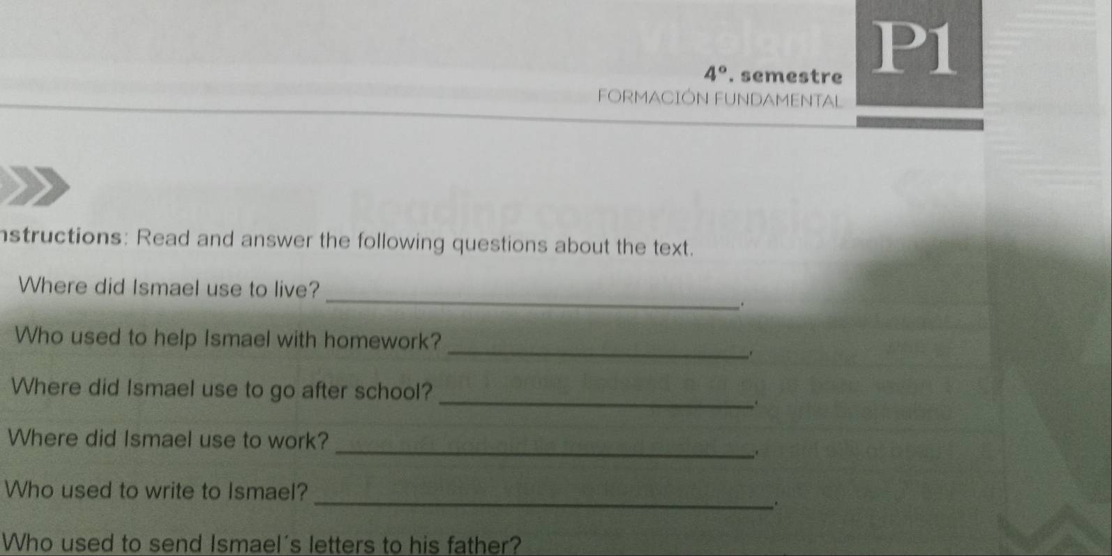 4° . semestre 
P1 
FORMACIÓN FUNDAMENTAL 
nstructions: Read and answer the following questions about the text. 
_ 
Where did Ismael use to live? 
. 
_ 
Who used to help Ismael with homework? 
Where did Ismael use to go after school? 
_. 
_ 
Where did Ismael use to work? 
_ 
Who used to write to Ismael? 
Who used to send Ismael's letters to his father?