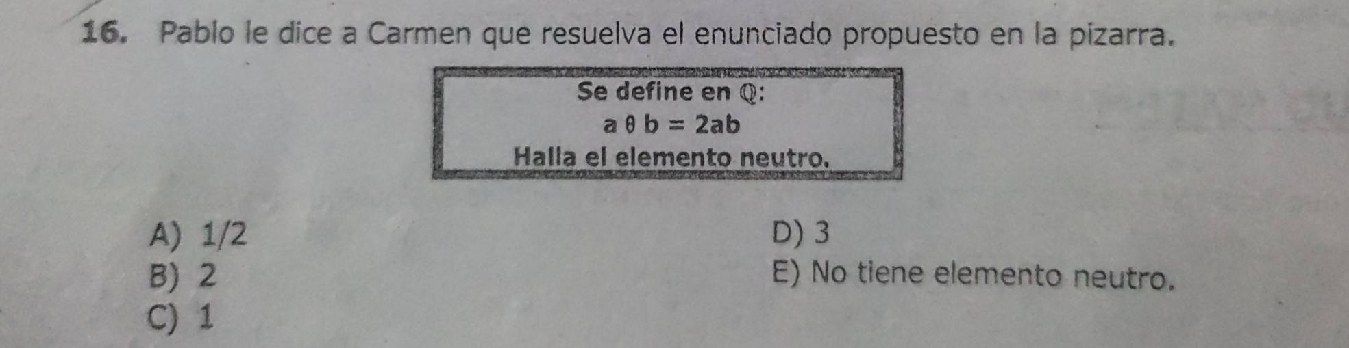 Pablo le dice a Carmen que resuelva el enunciado propuesto en la pizarra.
Se define en Q :
aθ b=2ab
Halla el elemento neutro.
A) 1/2 D) 3
B) 2 E) No tiene elemento neutro.
C) 1