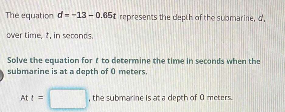 The equation d=-13-0.65t represents the depth of the submarine, d, 
over time, t, in seconds. 
Solve the equation for t to determine the time in seconds when the 
submarine is at a depth of 0 meters.
Att=□ , the submarine is at a depth of 0 meters.