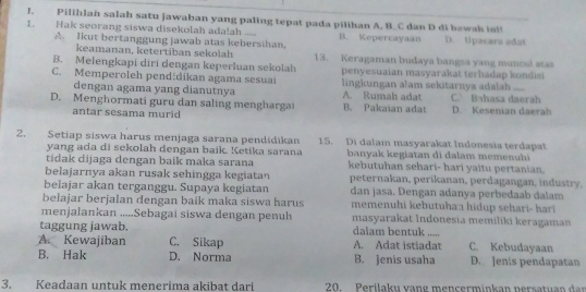 Pilihlah salah satu jawaban yang paling tepat pada pilihan A, B.C dan D di bawak isi!
1 . Hak seorang siswa disekolah ada!ah ..... B. Kepercayaan D. tpacara adat
A. Ikut bertanggung jawab atas kebersihan,
keamanan, ketertiban sekolah 13. Keragaman budaya bangsa yang muncul stas
B. Melengkapi diri dengan keperluan sekolah penyesuaian masyarakat terhadap kondist
C. Memperoleh pendždikan agama sesuai lingkungan alam sekitarnya adalah ....
dengan agama yang dianutnya A. Rumah adat C. Bahasa daerah
D. Menghormati guru dan saling menghargai B. Pakaian adat D. Kesenian daerah
antar sesama murid
2. Setiap siswa harus menjaga sarana pendidikan 15. Di dalam masyarakat Indonesia terdapat
yang ada di sekolah dengan baik. Ketika sarana banyak kegiatan di dalam memenuhi
tídak dijaga dengan baík maka sarana kebutuhan sehari- hari yaitu pertanian
belajarnya akan rusak sehingga kegiatan peternakan, perikanan, perdagangan, industry,
belajar akan terganggu. Supaya kegiatan dan jasa. Dengan adanya perbedaab dalam
belajar berjalan dengan baik maka siswa harus  memenuhi kebutuhan hidup sehari- hari 
menjalankan .....Sebagai siswa dengan penuh masyarakat Indonesia memiliki keragaman
taggung jawab. dalam bentuk ,,.,,
A Kewajiban C. Sikap A. Adat istiadat C. Kebudayaan
B. Hak D. Norma B. Jenis usaha D. Jenis pendapatan
3. Keadaan untuk menerima akibat dari  20. Perilaku vang mencerminkan nersatuan    an