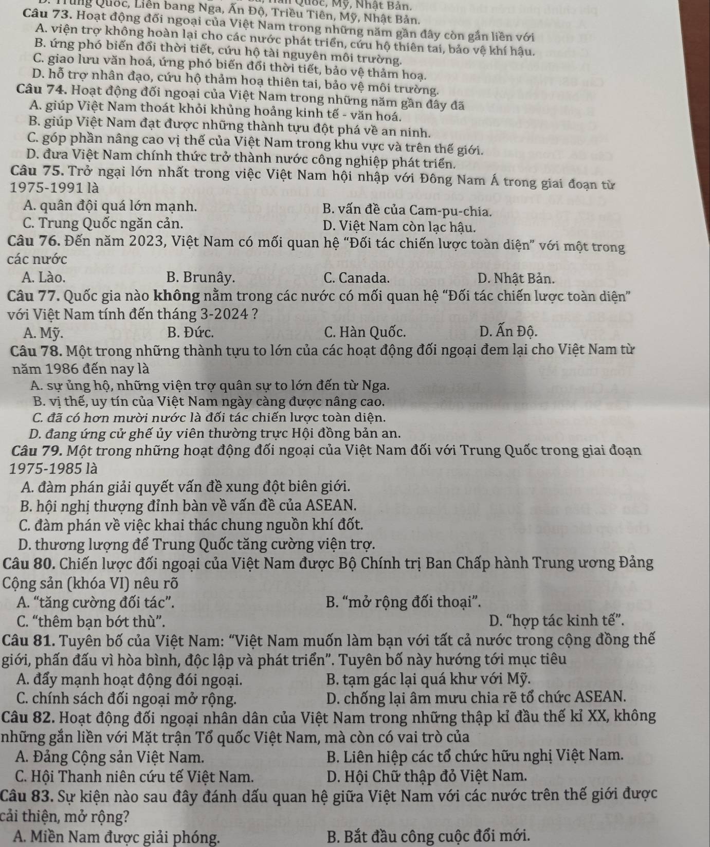 Quốc, Mỹ, Nhật Bản.
Trung Quốc, Liên bang Nga, Ấn Độ, Triều Tiên, Mỹ, Nhật Bản.
Câu 73. Hoạt động đối ngoại của Việt Nam trong những năm gần đây còn gắn liền với
A. viện trợ không hoàn lại cho các nước phát triển, cứu hộ thiên tai, bảo vệ khí hậu.
B. ứng phó biến đổi thời tiết, cứu hộ tài nguyên môi trường.
C. giao lưu văn hoá, ứng phó biến đổi thời tiết, bảo vệ thảm hoạ.
D. hỗ trợ nhân đạo, cứu hộ thảm hoạ thiên tai, bảo vệ môi trường.
Câu 74. Hoạt động đối ngoại của Việt Nam trong những năm gần đây đã
A. giúp Việt Nam thoát khỏi khủng hoảng kinh tế - văn hoá.
B. giúp Việt Nam đạt được những thành tựu đột phá về an ninh.
C. góp phần nâng cao vị thế của Việt Nam trong khu vực và trên thế giới.
D. đưa Việt Nam chính thức trở thành nước công nghiệp phát triển.
Câu 75. Trở ngại lớn nhất trong việc Việt Nam hội nhập với Đông Nam Á trong giai đoạn từ
1975-1991 là
A. quân đội quá lớn mạnh. B. vấn đề của Cam-pu-chia.
C. Trung Quốc ngăn cản. D. Việt Nam còn lạc hậu.
Câu 76. Đến năm 2023, Việt Nam có mối quan hệ “Đối tác chiến lược toàn diện” với một trong
các nước
A. Lào. B. Brunây. C. Canada. D. Nhật Bản.
Câu 77. Quốc gia nào không nằm trong các nước có mối quan hệ “Đối tác chiến lược toàn diện”
với Việt Nam tính đến tháng 3-2024 ?
A. Mỹ. B. Đức. C. Hàn Quốc. D. Ấn Độ.
Câu 78. Một trong những thành tựu to lớn của các hoạt động đối ngoại đem lại cho Việt Nam từ
năm 1986 đến nay là
A. sự ủng hộ, những viện trợ quân sự to lớn đến từ Nga.
B. vị thế, uy tín của Việt Nam ngày càng được nâng cao.
C. đã có hơn mười nước là đối tác chiến lược toàn diện.
D. đang ứng cử ghế ủy viên thường trực Hội đồng bản an.
Câu 79. Một trong những hoạt động đối ngoại của Việt Nam đối với Trung Quốc trong giai đoạn
1975-1985 là
A. đàm phán giải quyết vấn đề xung đột biên giới.
B. hội nghị thượng đỉnh bàn về vấn đề của ASEAN.
C. đàm phán về việc khai thác chung nguồn khí đốt.
D. thương lượng để Trung Quốc tăng cường viện trợ.
Câu 80. Chiến lược đối ngoại của Việt Nam được Bộ Chính trị Ban Chấp hành Trung ương Đảng
Cộng sản (khóa VI) nêu rõ
A. “tăng cường đối tác”. B. “mở rộng đối thoại”.
C. “thêm bạn bớt thù”. D. “hợp tác kinh tế”.
Câu 81. Tuyên bố của Việt Nam: “Việt Nam muốn làm bạn với tất cả nước trong cộng đồng thế
giới, phấn đấu vì hòa bình, độc lập và phát triển". Tuyên bố này hướng tới mục tiêu
A. đẩy mạnh hoạt động đói ngoại. B. tạm gác lại quá khư với Mỹ.
C. chính sách đối ngoại mở rộng. D. chống lại âm mưu chia rẽ tổ chức ASEAN.
Câu 82. Hoạt động đối ngoại nhân dân của Việt Nam trong những thập kỉ đầu thế kỉ XX, không
những gắn liền với Mặt trận Tổ quốc Việt Nam, mà còn có vai trò của
A. Đảng Cộng sản Việt Nam.  B. Liên hiệp các tổ chức hữu nghị Việt Nam.
C. Hội Thanh niên cứu tế Việt Nam.  D. Hội Chữ thập đỏ Việt Nam.
Câu 83. Sự kiện nào sau đây đánh dấu quan hệ giữa Việt Nam với các nước trên thế giới được
cải thiện, mở rộng?
A. Miền Nam được giải phóng. B. Bắt đầu công cuộc đổi mới.