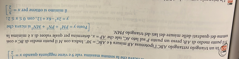 icava che la somma massima vale 9 e viene raggiunta quando x= 1/2 ]
-○ 
57 In un triangolo rettangolo ABC l’ipotenusa AB misura 4 e Ahat BC=30°
Wil punto medio di AB; preso un punto P sul lato AC, tale che overline AP=x. Indica con M il punto medio di BC e con 
somma dei quadrati delle misure dei lati del triangolo PMN. , determina per quale valore di x è minima la 
Posto y=overline (PM)^2+overline (PN)^2+overline (MN)^2 si ricava che
y=2x^2-6x+12, con0≤ x≤ 2; 
il minimo si ottiene per x= 3/2 ]