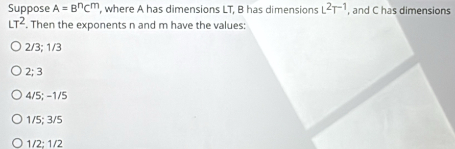 Suppose A=B^nC^m , where A has dimensions LT, B has dimensions L^2T^(-1) , and C has dimensions
LT^2. Then the exponents n and m have the values:
2/3; 1/3
2; 3
4/5; −1/5
1/5; 3/5
1/2; 1/2