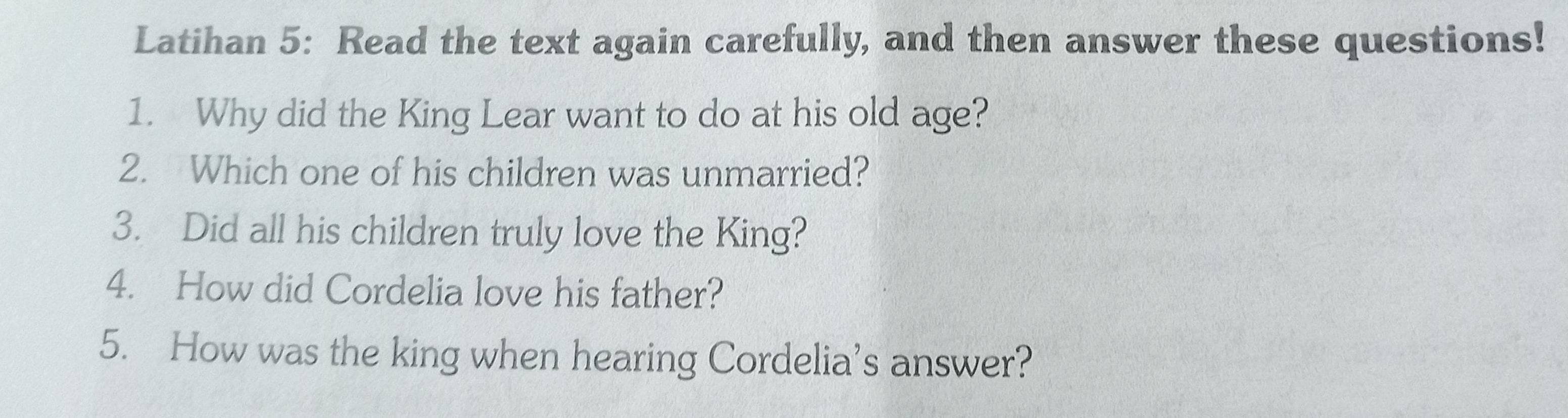 Latihan 5: Read the text again carefully, and then answer these questions! 
1. Why did the King Lear want to do at his old age? 
2. Which one of his children was unmarried? 
3. Did all his children truly love the King? 
4. How did Cordelia love his father? 
5. How was the king when hearing Cordelia's answer?