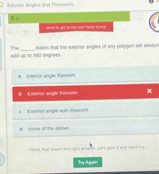 Exterior Angles and Theorems
9n0
Want to get to the top? Keep trying!
_
The states that the exterior angles of any polygon will always
add up to 360 degrees.
a Interior angle theorem
b Exterior angle theorem
c Exterior angle sum theorem
d None of the above
Hmm, that wasn't the right answer. Let's give it one more try.
Try Again