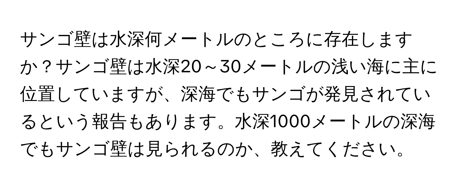 サンゴ壁は水深何メートルのところに存在しますか？サンゴ壁は水深20～30メートルの浅い海に主に位置していますが、深海でもサンゴが発見されているという報告もあります。水深1000メートルの深海でもサンゴ壁は見られるのか、教えてください。