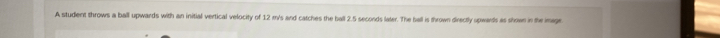 A student throws a ball upwards with an initial vertical velocity of 12 m's and catches the ball 2.5 seconds later. The ball is thrown directly upwards as shown in the image.