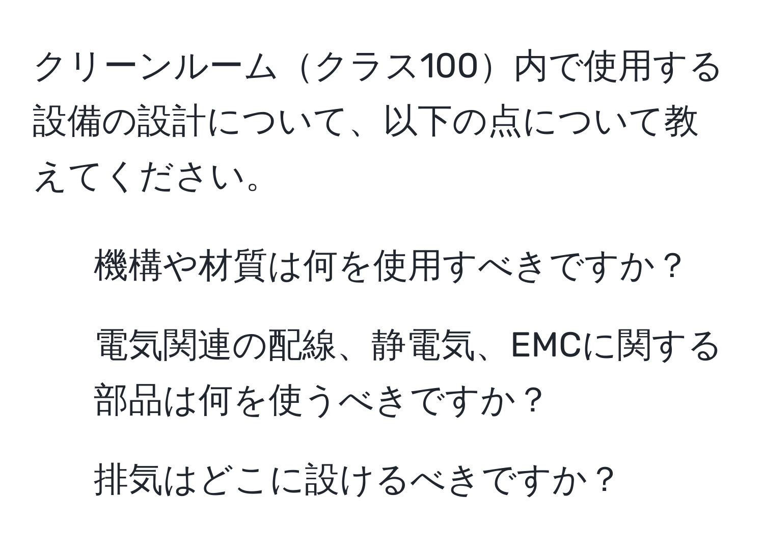 クリーンルームクラス100内で使用する設備の設計について、以下の点について教えてください。  
1. 機構や材質は何を使用すべきですか？  
2. 電気関連の配線、静電気、EMCに関する部品は何を使うべきですか？  
3. 排気はどこに設けるべきですか？