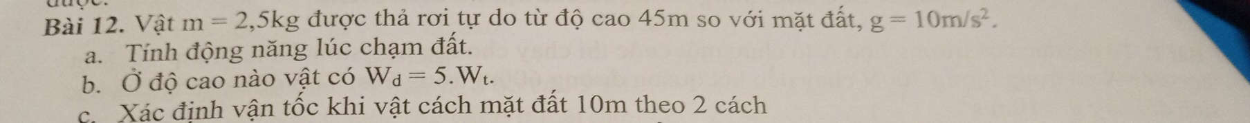 Vật m=2 ,5kg g được thả rơi tự do từ độ cao 45m so với mặt đất, g=10m/s^2. 
a. Tính động năng lúc chạm đất. 
b. Ở độ cao nào vật có W_d=5.W_t. 
c. Xác định vận tốc khi vật cách mặt đất 10m theo 2 cách