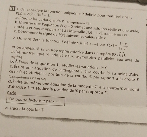 On considère la fonction polynôme P définie pour tout réel x par :
P(x)=2x^3-3x^2-1. 
a. Étudier les variations de P. (Compétence C2) 
b. Montrer que l'équation P(x)=0 admet une solution réelle et une seule, 
notée α et que α appartient à l'intervalle ]1,6:1,7| [. [Compétence C2] 
c. Déterminer le signe de P(x) suivant les valeurs de x. 
2. On considère la fonction f définie sur ]-1;+∈fty [ par f(x)= (1-x)/1+x^3 
et on appelle 6 sa courbe représentative dans un repère (0;vector i,vector j). 
a.Démontrer que € admet deux asymptotes parallèles aux axes du 
repère. 
b. À l'aide de la question 1., étudier les variations de f. 
c. Écrire une équation de la tangente T à la courbe au point d'abs- 
cisse 0 et étudier la position de la courbe par rapport à la droite T. 
[Compétences C1 et C2] 
d. Écrire de même une équation de la tangente T' à la courbe au point 
d'abscisse 1 et étudier la position de 6 par rapport à T'. 
Aide 
On pourra factoriser par x-1. 
e. Tracer la courbe .