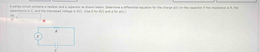 A series circuit contains a resistor and a capacitor as shown below. Determine a differential equation for the charge q(t) on the capacitor if the resistance is R, the 
capacitance is C, and the impressed voltage is E(t). (Use E for E(t) and q for q(t).)
 dq/dt =□ x 
C