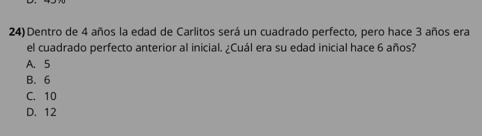 Dentro de 4 años la edad de Carlitos será un cuadrado perfecto, pero hace 3 años era
el cuadrado perfecto anterior al inicial. ¿Cuál era su edad inicial hace 6 años?
A. 5
B. 6
C. 10
D. 12