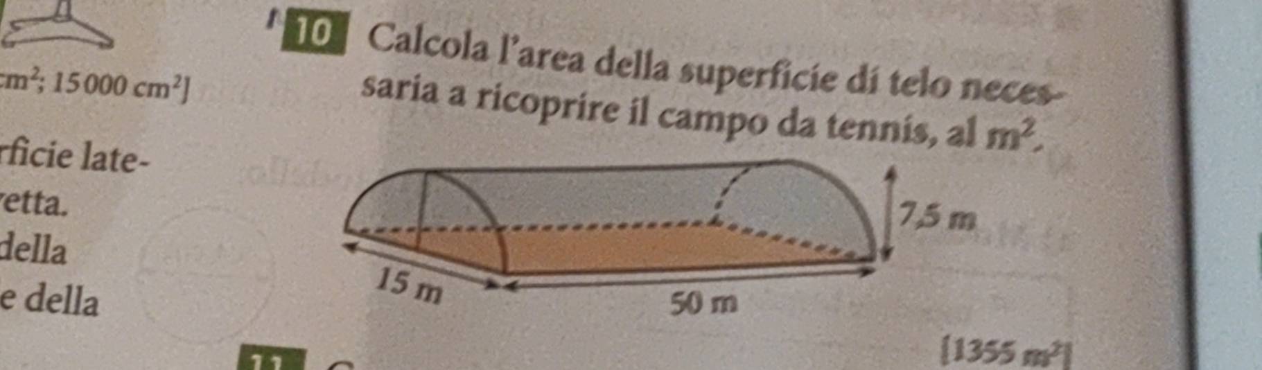 Calcola l’area della superficie dí telo neces-
cm^2; 15000cm^2]
saria a ricoprire il campo da tennis, al m^2, 
rficie late- 
etta. 
della 
e della
[1355m^2]