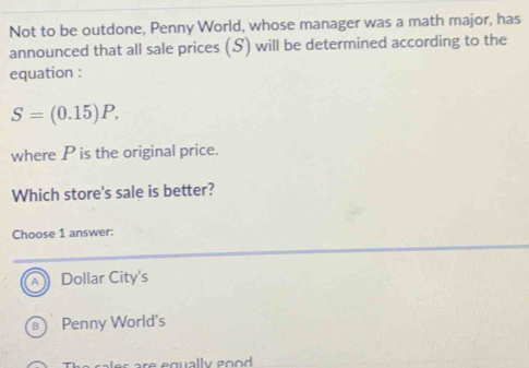 Not to be outdone, Penny World, whose manager was a math major, has
announced that all sale prices (S) will be determined according to the
equation :
S=(0.15)P. 
where P is the original price.
Which store's sale is better?
Choose 1 answer:
a Dollar City's
B Penny World's
es re equally good .