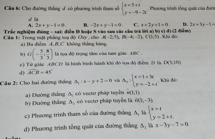 Cho đường thẳng đ có phương trình tham số beginarrayl x=5+t y=-9-2tendarray.. Phương trình tổng quát của đười
d là
A. 2x+y-1=0. B. -2x+y-1=0. C. x+2y+1=0. D. 2x+3y-1=
Trắc nghiệm đúng - sai: điền Đ hoặc S vào sau các câu trả lời a) b) c) d) (2 điểm)
Câu 1: Trong mặt phẳng toạ độ Oxy , cho A(-2;5),B(-4;-2),C(1;5). Khi đó:
a) Ba điểm A, B,C không thắng hàng.
b) G(- 5/3 ; 8/3 ) là tọa độ trọng tâm của tam giác ABC .
c) Tứ giác ABCD là hình bình hành khi đó tọa độ điểm D là
d) widehat ACB=45° D(3;10)
Câu 2: Cho hai đường thắng △ _1:x-y+2=0 và Delta _2:beginarrayl x=1+3t y=-2+tendarray.. Khi đó:
a) Đường thắng △ _1 có vectơ pháp tuyến vector n(1;1)
b) Đường thắng △ _2 có vectơ pháp tuyển là vector n(1;-3)
c) Phương trình tham số của đường thăng △ _1 là beginarrayl x=t y=2+t.endarray.
d) Phương trình tổng quát của đường thăng △ _2 là x-3y-7=0