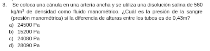 Se coloca una cánula en una arteria ancha y se utiliza una disolución salina de 560
kg/m^3 de densidad como fluido manométrico. ¿Cuál es la presión de la sangre
(presión manométrica) si la diferencia de alturas entre los tubos es de 0,43m?
a) 24500 Pa
b) 15200 Pa
c) 24080 Pa
d) 28090 Pa