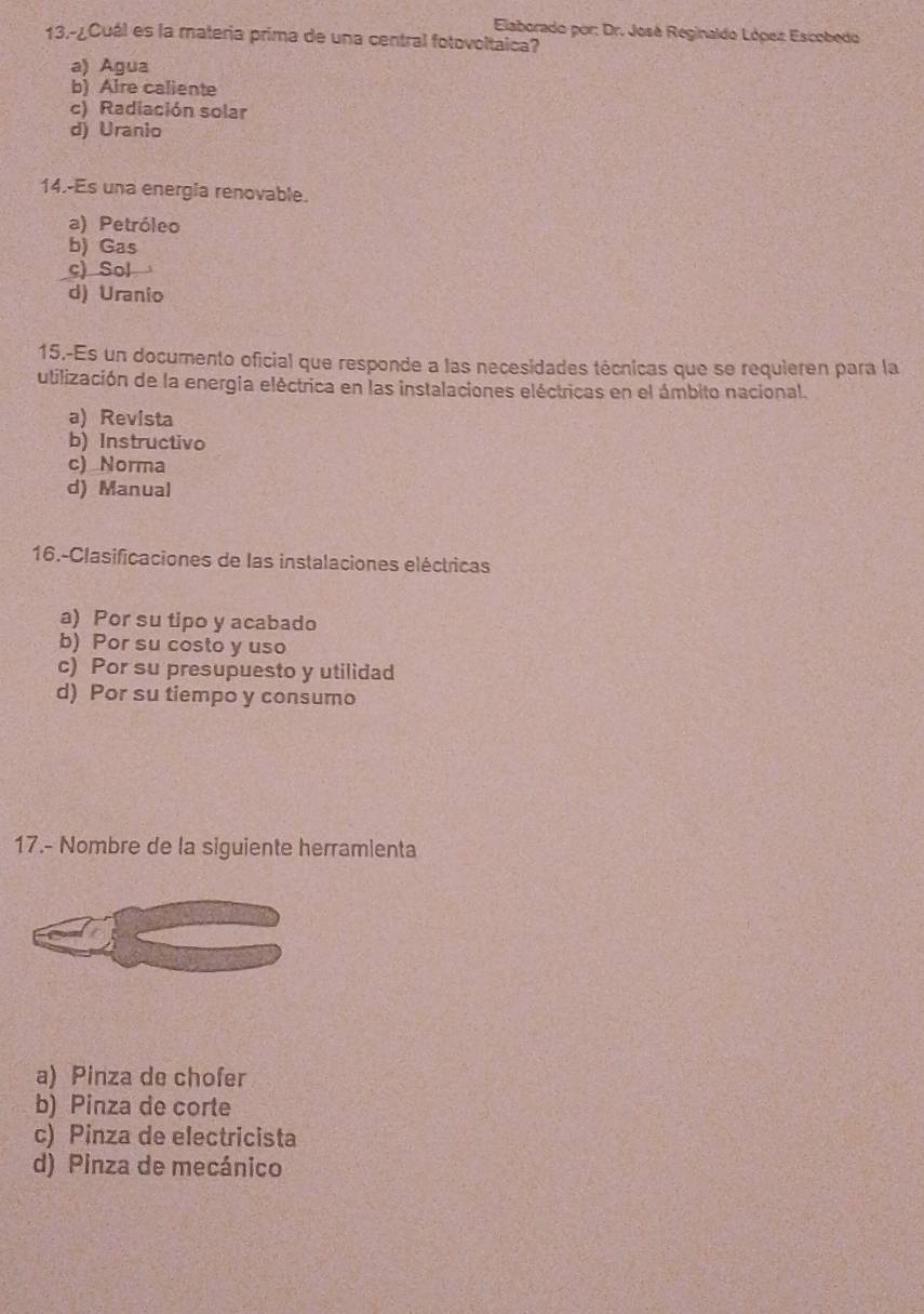 Elaborado por: Dr. José Reginaldo López Escobedo
13.-¿Cuál es la materia prima de una central fotovoltaica?
a) Agua
b) Aire caliente
c) Radiación solar
d) Uranio
14.-Es una energia renovable.
a) Petróleo
b) Gas
c) Sol
d) Uranio
15.-Es un documento oficial que responde a las necesidades técnicas que se requieren para la
utilización de la energia eléctrica en las instalaciones eléctricas en el ámbito nacional.
a) Revista
b) Instructivo
c) Norma
d) Manual
16.-Clasificaciones de las instalaciones eléctricas
a) Por su tipo y acabado
b) Por su costo y uso
c) Por su presupuesto y utilidad
d) Por su tiempo y consumo
17.- Nombre de la siguiente herramienta
a) Pinza de chofer
b) Pinza de corte
c) Pinza de electricista
d) Pinza de mecánico