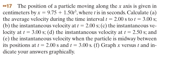 •17 The position of a particle moving along the x axis is given in 
centimeters by x=9.75+1.50t^3 , where t is in seconds. Calculate (a) 
the average velocity during the time interval t=2.00s to t=3.00 s; 
(b) the instantaneous velocity at t=2.00s; (c) the instantaneous ve- 
locity at t=3.00s; (d) the instantaneous velocity at t=2.50s; and 
(e) the instantaneous velocity when the particle is midway between 
its positions at t=2.00s and t=3.00s (f) Graph x versus t and in- 
dicate your answers graphically.