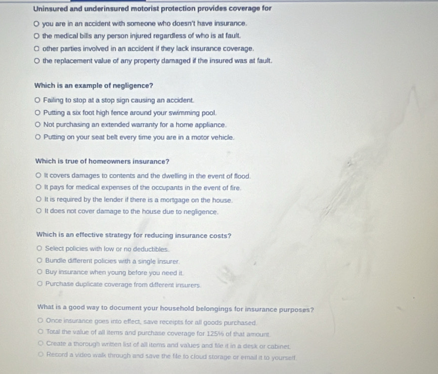 Uninsured and underinsured motorist protection provides coverage for
you are in an accident with someone who doesn't have insurance.
the medical bills any person injured regardless of who is at fault.
other parties involved in an accident if they lack insurance coverage.
the replacement value of any property damaged if the insured was at fault.
Which is an example of negligence?
Failing to stop at a stop sign causing an accident.
Putting a six foot high fence around your swimming pool,
Not purchasing an extended warranty for a home appliance.
Putting on your seat belt every time you are in a motor vehicle.
Which is true of homeowners insurance?
It covers damages to contents and the dwelling in the event of flood.
It pays for medical expenses of the occupants in the event of fire.
It is required by the lender if there is a mortgage on the house.
It does not cover damage to the house due to negligence.
Which is an effective strategy for reducing insurance costs?
Select policies with low or no deductibles.
Bundle different policies with a single insurer.
Buy insurance when young before you need it.
Purchase duplicate coverage from different insurers.
What is a good way to document your household belongings for insurance purposes?
Once insurance goes into effect, save receipts for all goods purchased.
Total the value of all items and purchase coverage for 125% of that amount.
Create a thorough written list of all items and values and file it in a desk or cabinet.
Record a video walk through and save the file to cloud storage or email it to yourself.