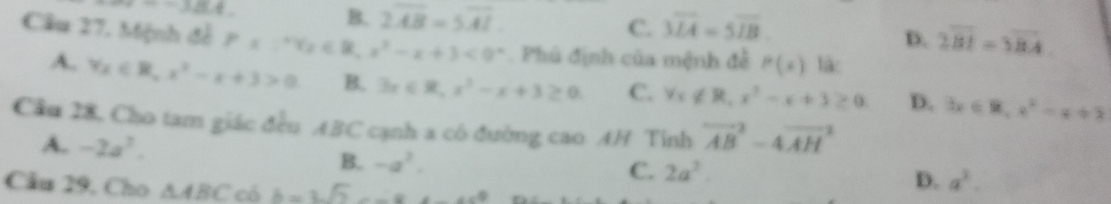 =-18.4
B. 2overline AB=5overline AI overline MA=5overline IB
C.
D. 2overline BI=3overline BA
Câu 27. Mệnh đề P=1^(2 x^2)-x+3<0° Phú định của mệnh đề P(x) là:
A. Yx∈ R, x^2-x+3>0 B. 3x∈ R, x^2-x+3≥ 0. C. forall x∉ R, x^3-x+3≥ 0 D. 3x∈ R, x^2-x+2
Cầu 28, Cho tam giác đều ABC cạnh a có đường cao AH Tinh vector (AB)^2-4vector (AH)^2
A. -2a^3. D. a^2. 
B. -a^2. C. 2a^2. 
Cầu 29, Cho △ ABC có b=3sqrt(2)