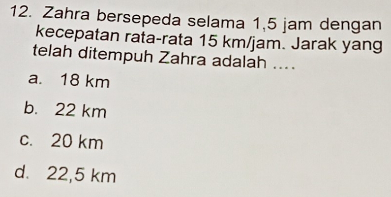 Zahra bersepeda selama 1,5 jam dengan
kecepatan rata-rata 15 km/jam. Jarak yang
telah ditempuh Zahra adalah ....
a. 18 km
b. 22 km
c. 20 km
d. 22,5 km