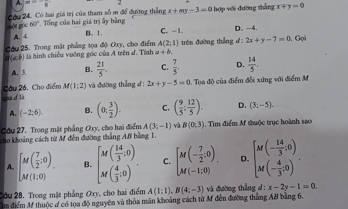 A. m=-frac 8· 2
Câu 24. Có hai giá trị của tham số m để đường thẳng x+my-3=0 hợp với đường thẳng x+y=0
một góc 60°. Tổng của hai giá trị ấy bằng
A. 4. B. 1. C. -1. D. -4.
Câu 25. Trong mặt phẳng tọa độ Oxy, cho điểm A(2;1) trên đường thẳng d : 2x+y-7=0. Gọi
H(a;b) là hình chiếu vuông góc của A trên d. Tính a+b.
A. 3.  21/5 . C.  7/5 . D.  14/5 .
B.
Câu 26. Cho điểm M(1;2) và đường thẳng d : 2x+y-5=0. Tọa độ của điểm đối xứng với điểm M
qua d là
C.
A. (-2;6).
B. (0; 3/2 ). ( 9/5 ; 12/5 ). D. (3;-5).
Câu 27. Trong mặt phẳng Oxy, cho hai điểm A(3;-1) và B(0;3). Tìm điểm M thuộc trục hoành sao
cho khoảng cách từ M đến đường thẳng AB bằng 1.
A. [M( 7/2 ;0). B. beginbmatrix M( 14/3 ,0) M( 4/3 ;0)endbmatrix . C. beginbmatrix M(- 7/2 ;0) M(-1;0) D. beginbmatrix M(- 14/3 ,0) M(- 4/3 ,0)endarray. .
Câu 28. Trong mặt phẳng Oxy, cho hai điểm A(1;1),B(4;-3) và đường thẳng d : x-2y-1=0.
im điểm M thuộc đ có tọa độ nguyên và thỏa mãn khoảng cách từ M đến đường thẳng AB bằng 6.