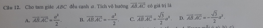 Cho tam giác ABC đều cạnh a. Tích vô hướng vector AB.vector AC có giá trị là
A. overline AB.overline AC= a^2/2 . B. vector AB.vector AC=- a^2/2 . C. overline AB.vector AC= sqrt(3)/2 a^2. D. overline AB.overline AC=- sqrt(3)/2 a^2.