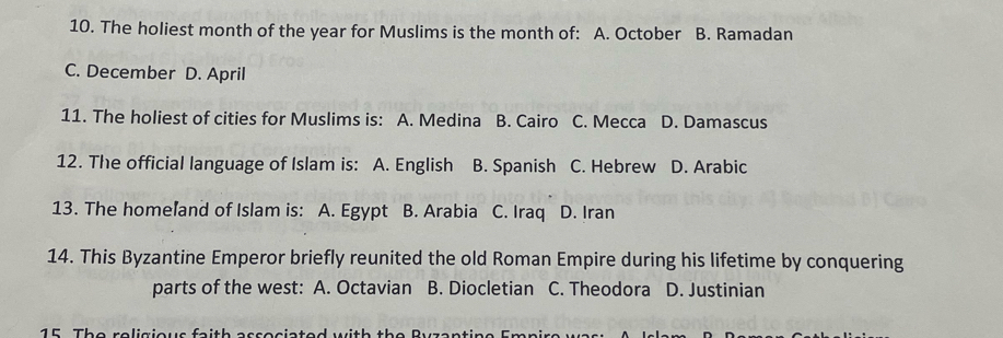 The holiest month of the year for Muslims is the month of: A. October B. Ramadan
C. December D. April
11. The holiest of cities for Muslims is: A. Medina B. Cairo C. Mecca D. Damascus
12. The official language of Islam is: A. English B. Spanish C. Hebrew D. Arabic
13. The homeľand of Islam is: A. Egypt B. Arabia C. Iraq D. Iran
14. This Byzantine Emperor briefly reunited the old Roman Empire during his lifetime by conquering
parts of the west: A. Octavian B. Diocletian C. Theodora D. Justinian
15 The religious faith associated with the Ryzantine