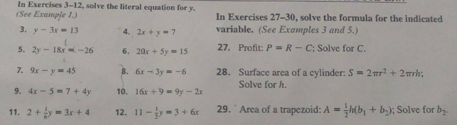 In Exercises 3-12, solve the literal equation for y. 
(See Example 1.) In Exercises 27-30, solve the formula for the indicated 
3. y-3x=13 4. 2x+y=7 variable. (See Examples 3 and 5.) 
5. 2y-18x=-26 6. 20x+5y=15 27. Profit: P=R-C; Solve for C. 
7. 9x-y=45 8. 6x-3y=-6 28. Surface area of a cylinder: S=2π r^2+2π rh; 
Solve for h. 
9. 4x-5=7+4y 10. 16x+9=9y-2x
11. 2+ 1/6 y=3x+4 12. 11- 1/2 y=3+6x 29. ' Area of a trapezoid: A= 1/2 h(b_1+b_2); Solve for b_2.