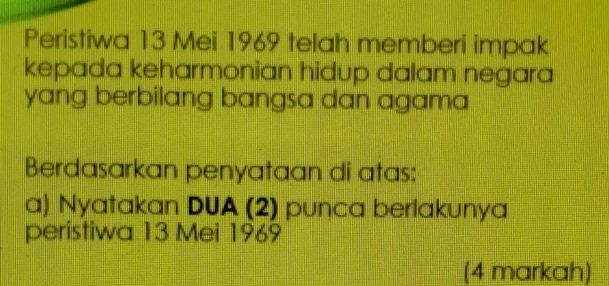 Peristiwa 13 Mei 1969 telah memberi impak 
kepada keharmonian hidup dalam negara 
yang berbilang bangsa dan agama 
Berdasarkan penyataan di atas: 
a) Nyatakan DUA (2) punca berlakunya 
peristiwa 13 Mei 1969 
(4 markah)