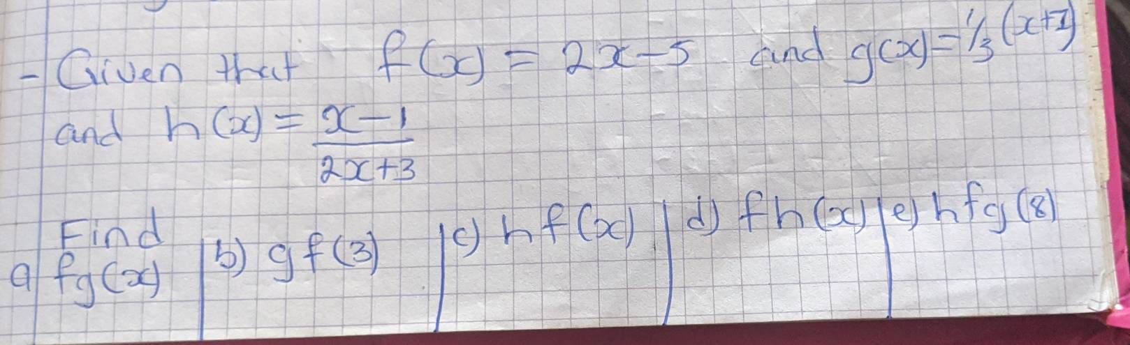 Given that and g(x)=1/3(x+1)
f(x)=2x-5
and h(x)= (x-1)/2x+3 
Find hf(x) d) fh(x) e) hfg(8)
a fg(x) b) gf(3)