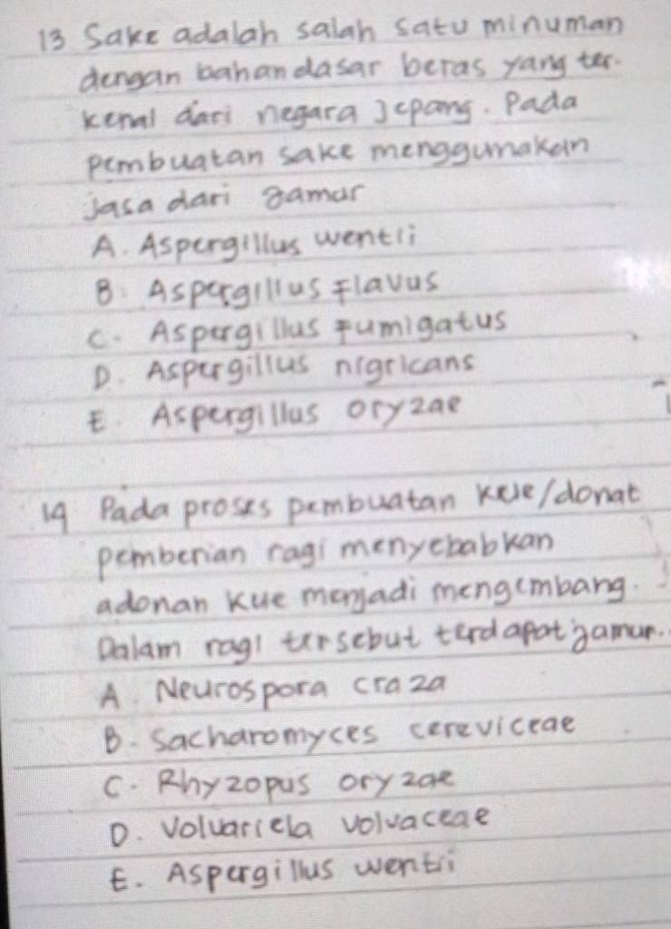 Sake adalah saiah satu minuman
dengan bahandasar beras yang ter.
kenal dari negara Jepang. Pada
pembuatan sake menggumaken
jasa dari gamar
A. Aspergillus wentli
B: Aspergillus Flavus
C. Aspargillus fumigatus
D. Aspurgillus nigricans
E. Aspergillus oryzan
19 Pada proses pembuatan kele/donat
pemberian ragi menyebabkan
adonan kue monyadi mengcmbang.
Dalam rag! tirsebut terd apat gamun.
A Neurospora craza
B. Sacharomyces cereviceae
C. Rhyzopus oryzae
D. Voluariela volvaceae
E. Aspergillus wenti