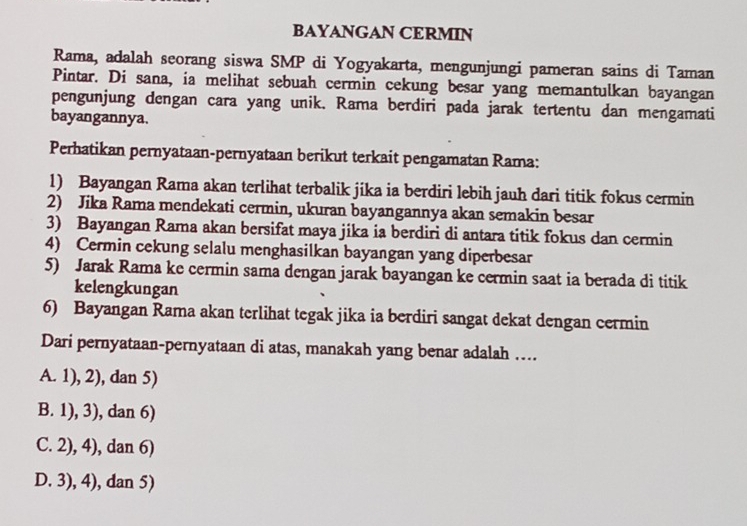 BAYANGAN CERMIN
Rama, adalah seorang siswa SMP di Yogyakarta, mengunjungi pameran sains di Taman
Pintar. Di sana, ia melihat sebuah cermin cekung besar yang memantulkan bayangan
pengunjung dengan cara yang unik. Rama berdiri pada jarak tertentu dan mengamati
bayangannya.
Perhatikan pernyataan-pernyataan berikut terkait pengamatan Rama:
1) Bayangan Rama akan terlihat terbalik jika ia berdiri lebih jauh dari titik fokus cermin
2) Jika Rama mendekati cermin, ukuran bayangannya akan semakin besar
3) Bayangan Rama akan bersifat maya jika ia berdiri di antara titik fokus dan cermin
4) Cermin cekung selalu menghasilkan bayangan yang diperbesar
5) Jarak Rama ke cermin sama dengan jarak bayangan ke cermin saat ia berada di titik
kelengkungan
6) Bayangan Rama akan terlihat tegak jika ia berdiri sangat dekat dengan cermin
Dari pernyataan-pernyataan di atas, manakah yang benar adalah ....
A. 1), 2), dan 5)
B. 1), 3), dan 6)
C. 2), 4), dan 6)
D. 3), 4), dan 5)