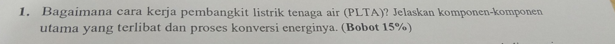 Bagaimana cara kerja pembangkit listrik tenaga air (PLTA)? Jelaskan komponen-komponen 
utama yang terlibat dan proses konversi energinya. (Bobot 15%)
