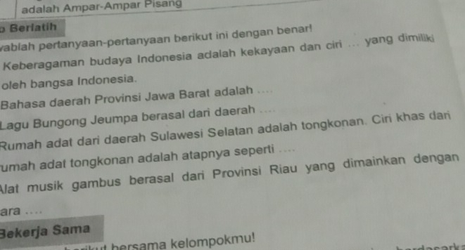 adalah Ampar-Ampar Pisang 
Berlatíh 
vablah pertanyaan-pertanyaan berikut ini dengan benar! 
Keberagaman budaya Indonesia adalah kekayaan dan ciri ... yang dimiliki 
oleh bangsa Indonesia. 
Bahasa daerah Provinsi Jawa Barat adalah .... 
Lagu Bungong Jeumpa berasal dani daerah .... 
Rumah adat dari daerah Sulawesi Selatan adalah tongkonan. Ciri khas dari 
umah adat tongkonan adalah atapnya seperti .... 
Alat musik gambus berasal dari Provinsi Riau yang dimainkan dengan 
ara .... 
Bekerja Sama 
ut hersama kelompokmu!