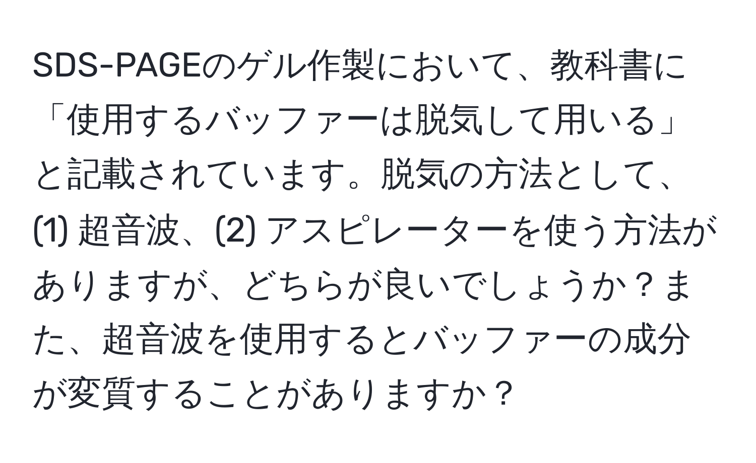 SDS-PAGEのゲル作製において、教科書に「使用するバッファーは脱気して用いる」と記載されています。脱気の方法として、(1) 超音波、(2) アスピレーターを使う方法がありますが、どちらが良いでしょうか？また、超音波を使用するとバッファーの成分が変質することがありますか？