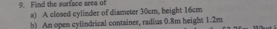 Find the surface area of 
a) A closed cylinder of diameter 30cm, height 16cm
b) An open cylindrical container, radius 0.8m height 1.2m Wha t