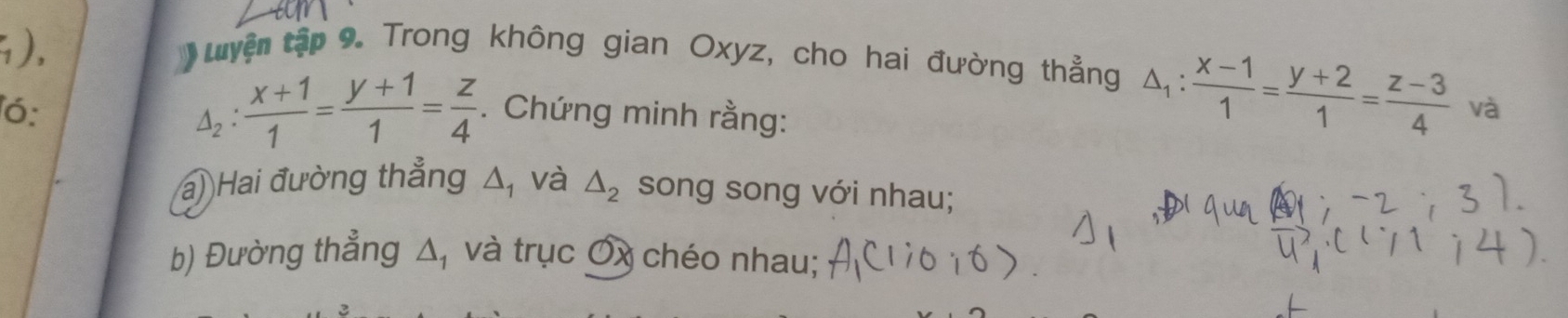 ), 
uuyện tập 9. Trong không gian Oxyz, cho hai đường thẳng △ _1: (x-1)/1 = (y+2)/1 = (z-3)/4 
△ _2: (x+1)/1 = (y+1)/1 = z/4 
ó: . Chứng minh rằng: 
và 
a) Hai đường thẳng Δ, và △ _2 song song với nhau; 
b) Đường thẳng △ _1 và trục Ơx chéo nhau;