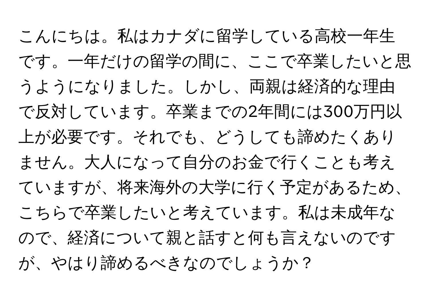 こんにちは。私はカナダに留学している高校一年生です。一年だけの留学の間に、ここで卒業したいと思うようになりました。しかし、両親は経済的な理由で反対しています。卒業までの2年間には300万円以上が必要です。それでも、どうしても諦めたくありません。大人になって自分のお金で行くことも考えていますが、将来海外の大学に行く予定があるため、こちらで卒業したいと考えています。私は未成年なので、経済について親と話すと何も言えないのですが、やはり諦めるべきなのでしょうか？