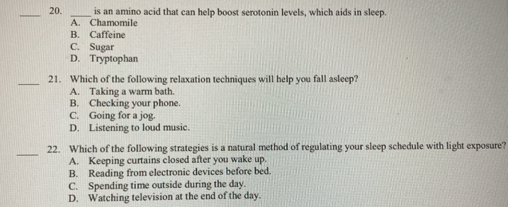 is an amino acid that can help boost serotonin levels, which aids in sleep.
A. Chamomile
B. Caffeine
C. Sugar
D. Tryptophan
_21. Which of the following relaxation techniques will help you fall asleep?
A. Taking a warm bath.
B. Checking your phone.
C. Going for a jog.
D. Listening to loud music.
_
22. Which of the following strategies is a natural method of regulating your sleep schedule with light exposure?
A. Keeping curtains closed after you wake up.
B. Reading from electronic devices before bed.
C. Spending time outside during the day.
D. Watching television at the end of the day.