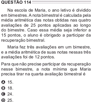 Na escola de Maria, o ano letivo é dividido
em bimestres. A nota bimestral é calculada pela
média aritmética das notas obtidas nas quatro
avaliações de 25 pontos aplicadas ao longo
do bimestre. Caso essa média seja inferior a
15 pontos, o aluno é obrigado a participar da
recuperação bimestral.
Maria fez três avaliações em um bimestre,
e a média aritmética de suas notas nessas três
avaliações foi de 12 pontos.
Para que não precise participar da recuperação
nesse bimestre, a nota mínima que Maria
precisa tirar na quarta avaliação bimestral é
A 15.
⑬ 18.
O 24.
D 25