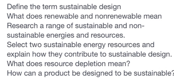 Define the term sustainable design 
What does renewable and nonrenewable mean 
Research a range of sustainable and non- 
sustainable energies and resources. 
Select two sustainable energy resources and 
explain how they contribute to sustainable design. 
What does resource depletion mean? 
How can a product be designed to be sustainable?