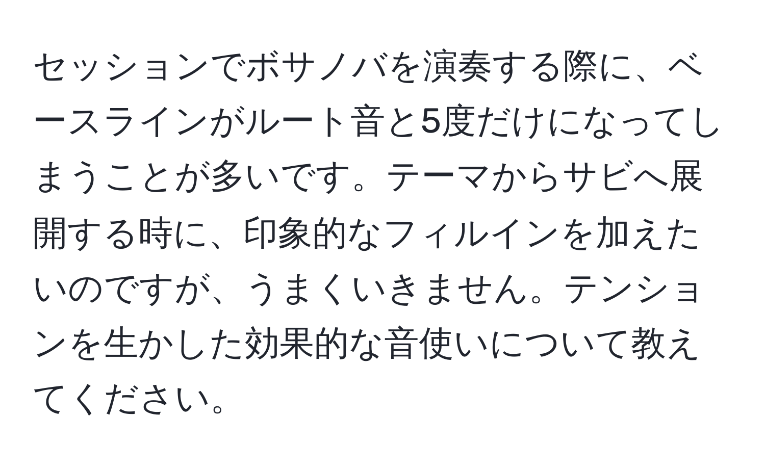 セッションでボサノバを演奏する際に、ベースラインがルート音と5度だけになってしまうことが多いです。テーマからサビへ展開する時に、印象的なフィルインを加えたいのですが、うまくいきません。テンションを生かした効果的な音使いについて教えてください。