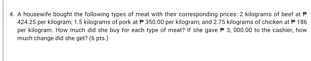 A housewife bought the following types of meat with their corresponding prices: 2 kilograms of beef at
424.25 per kilogram; 1.5 kilograms of pork at P 350.00 per kilogram; and 2.75 kilograms of chicken at P 186
per kilogram. How much did she buy for each type of meat? If she gave P 3, 000.00 to the cashier, how 
much change did she get? (6 pts.)